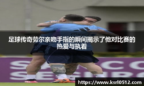 足球传奇劳尔亲吻手指的瞬间揭示了他对比赛的热爱与执着