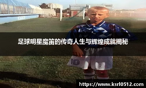 足球明星魔笛的传奇人生与辉煌成就揭秘