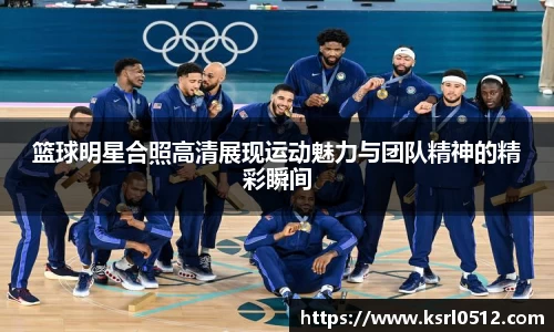 篮球明星合照高清展现运动魅力与团队精神的精彩瞬间